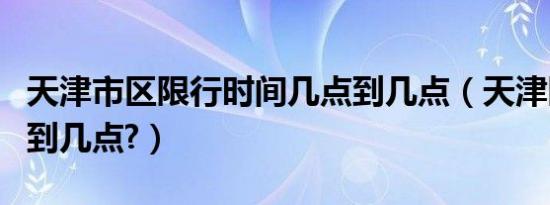 天津市区限行时间几点到几点（天津限行时间到几点?）