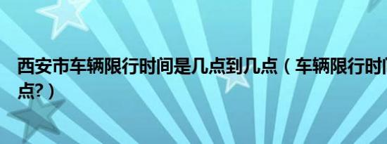 西安市车辆限行时间是几点到几点（车辆限行时间几点到几点?）