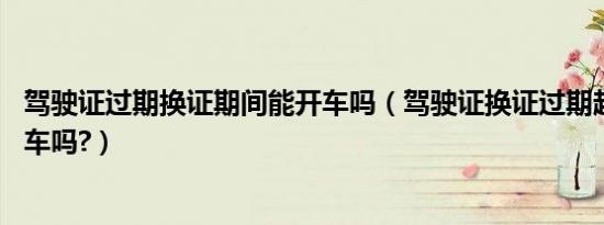 驾驶证过期换证期间能开车吗（驾驶证换证过期超90天能开车吗?）