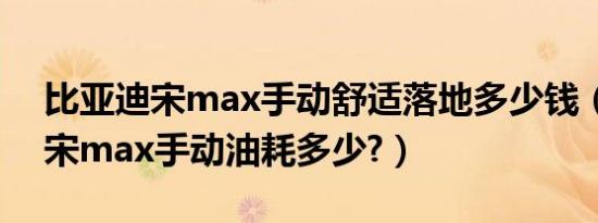 比亚迪宋max手动舒适落地多少钱（比亚迪宋max手动油耗多少?）