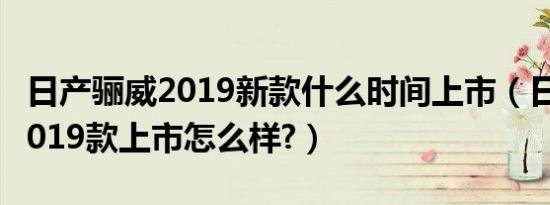 日产骊威2019新款什么时间上市（日产骊威2019款上市怎么样?）
