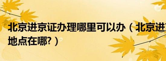 北京进京证办理哪里可以办（北京进京证办理地点在哪?）