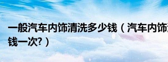 一般汽车内饰清洗多少钱（汽车内饰清洗多少钱一次?）