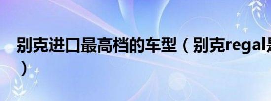 别克进口最高档的车型（别克regal是什么车）