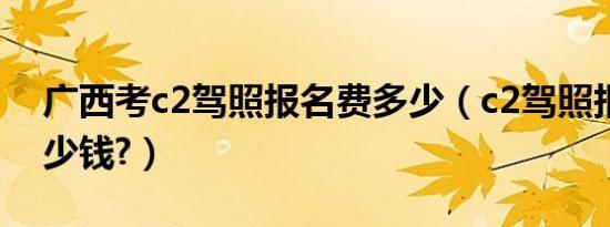 广西考c2驾照报名费多少（c2驾照报名费多少钱?）