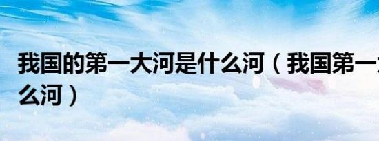 我国的第一大河是什么河（我国第一大河是什么河）