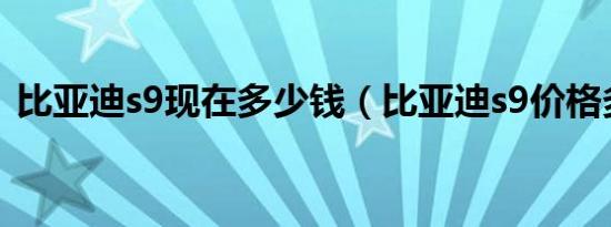 比亚迪s9现在多少钱（比亚迪s9价格多少?）