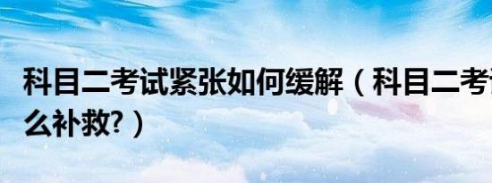科目二考试紧张如何缓解（科目二考试紧张怎么补救?）