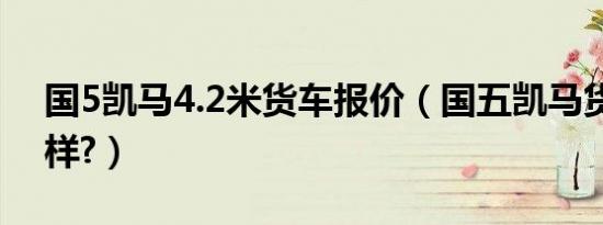 国5凯马4.2米货车报价（国五凯马货车怎么样?）