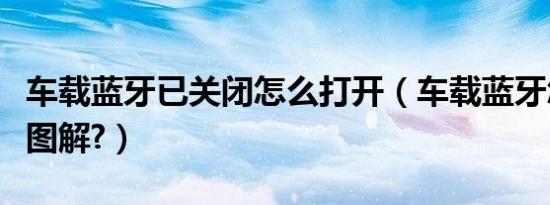 车载蓝牙已关闭怎么打开（车载蓝牙怎么打开图解?）
