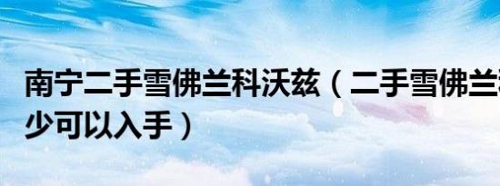 南宁二手雪佛兰科沃兹（二手雪佛兰科沃兹多少可以入手）