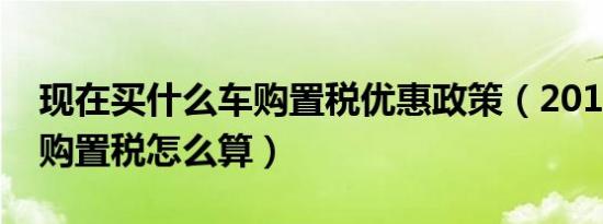 现在买什么车购置税优惠政策（2018年新车购置税怎么算）