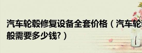 汽车轮毂修复设备全套价格（汽车轮毂修复一般需要多少钱?）