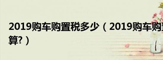 2019购车购置税多少（2019购车购置税怎么算?）