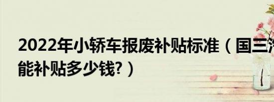 2022年小轿车报废补贴标准（国三汽车报废能补贴多少钱?）