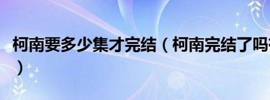 柯南要多少集才完结（柯南完结了吗有多少集）