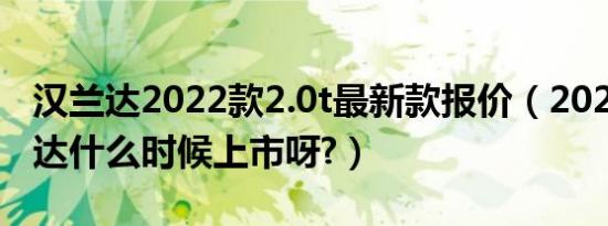 汉兰达2022款2.0t最新款报价（2020款汉兰达什么时候上市呀?）