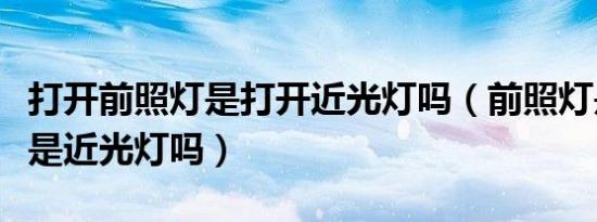 打开前照灯是打开近光灯吗（前照灯是什么灯是近光灯吗）