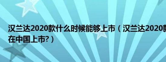 汉兰达2020款什么时候能够上市（汉兰达2020款什么时候在中国上市?）