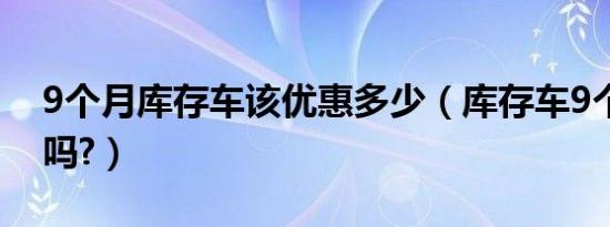 9个月库存车该优惠多少（库存车9个月要紧吗?）