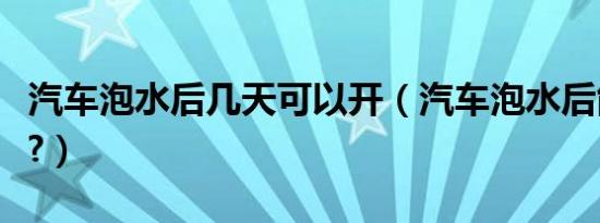 汽车泡水后几天可以开（汽车泡水后能开多久?）