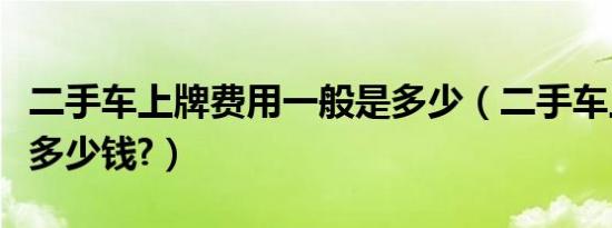 二手车上牌费用一般是多少（二手车上牌需要多少钱?）