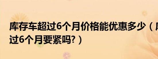 库存车超过6个月价格能优惠多少（库存车超过6个月要紧吗?）