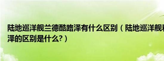 陆地巡洋舰兰德酷路泽有什么区别（陆地巡洋舰和兰德酷路泽的区别是什么?）