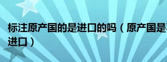 标注原产国的是进口的吗（原产国是不是原装进口）