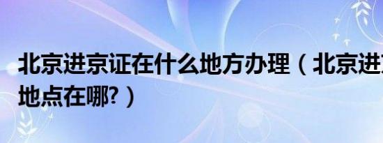 北京进京证在什么地方办理（北京进京证办理地点在哪?）