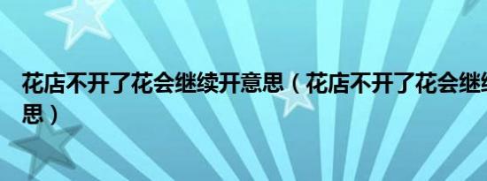 花店不开了花会继续开意思（花店不开了花会继续开什么意思）