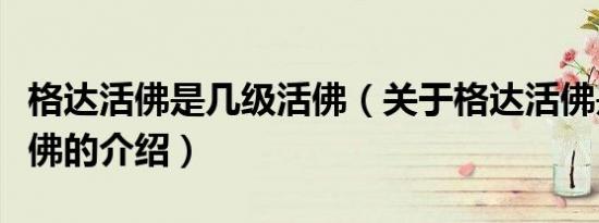格达活佛是几级活佛（关于格达活佛是几级活佛的介绍）