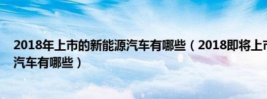 2018年上市的新能源汽车有哪些（2018即将上市的新能源汽车有哪些）