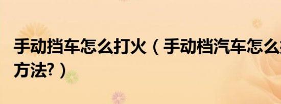 手动挡车怎么打火（手动档汽车怎么打火正确方法?）