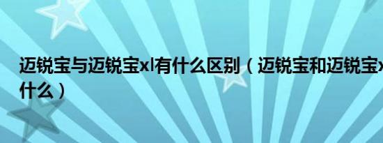 迈锐宝与迈锐宝xl有什么区别（迈锐宝和迈锐宝xl的区别有什么）