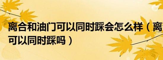 离合和油门可以同时踩会怎么样（离合和油门可以同时踩吗）