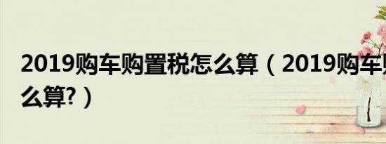 2019购车购置税怎么算（2019购车购置税怎么算?）