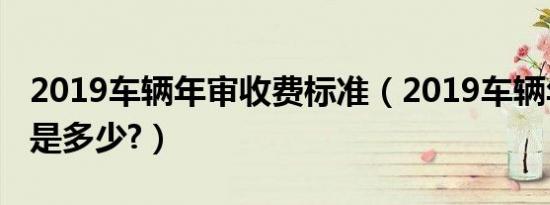 2019车辆年审收费标准（2019车辆年审费用是多少?）