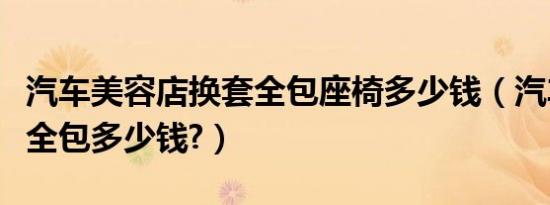 汽车美容店换套全包座椅多少钱（汽车座椅套全包多少钱?）
