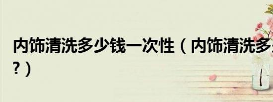 内饰清洗多少钱一次性（内饰清洗多少钱一次?）