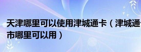 天津哪里可以使用津城通卡（津城通卡在天津市哪里可以用）