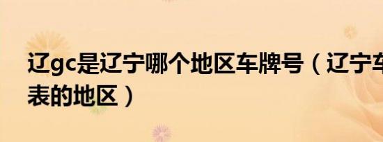 辽gc是辽宁哪个地区车牌号（辽宁车牌号代表的地区）