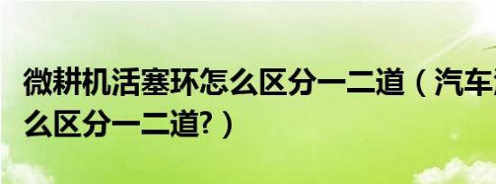 微耕机活塞环怎么区分一二道（汽车活塞环怎么区分一二道?）