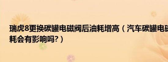 瑞虎8更换碳罐电磁阀后油耗增高（汽车碳罐电磁阀坏了油耗会有影响吗?）