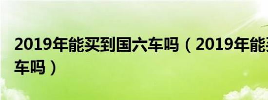 2019年能买到国六车吗（2019年能买到国六车吗）