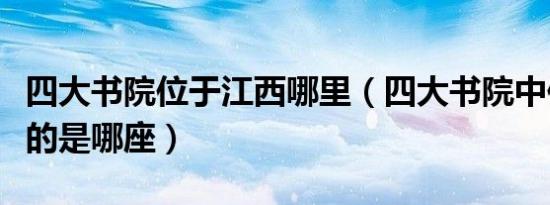 四大书院位于江西哪里（四大书院中位于江西的是哪座）