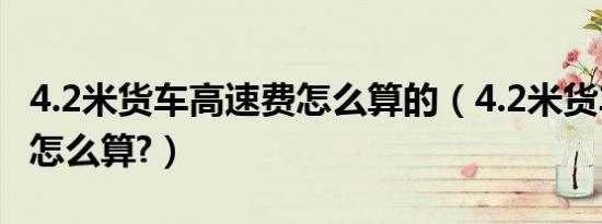 4.2米货车高速费怎么算的（4.2米货车高速费怎么算?）