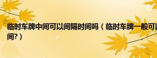 临时车牌中间可以间隔时间吗（临时车牌一般可以用多长时间?）