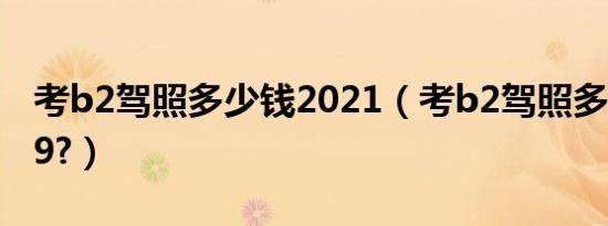 考b2驾照多少钱2021（考b2驾照多少钱2019?）