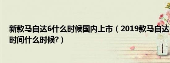 新款马自达6什么时候国内上市（2019款马自达6新款上市时间什么时候?）